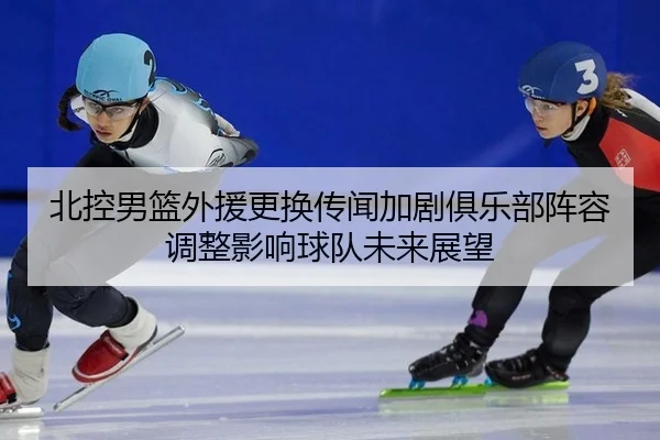 北控男篮外援更换传闻加剧俱乐部阵容调整影响球队未来展望